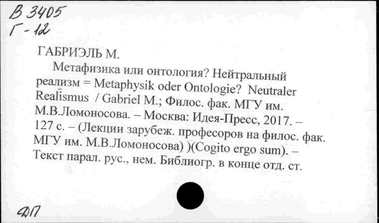 ﻿3340?
г'Ж
ГАБРИЭЛЬ М.
Метафизика или онтология? Нейтральный реализм = Metaphysik oder Ontologie? Neutraler Realismus / Gabriel M.; Филос. фак. МГУ им. М.В.Ломоносова. - Москва: Идея-Пресс, 2017. -127 с. - (Лекции зарубеж. професоров на филос. фак. МГУ им. М.В.Ломоносова) )(Cogito ergo sum). -Текст парад, рус., нем. Библиогр. в конце отд. ст.